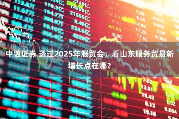 中融证券 透过2025年服贸会，看山东服务贸易新增长点在哪？