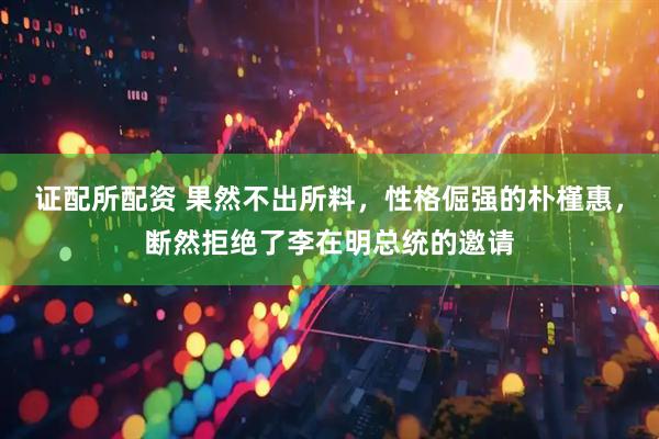 证配所配资 果然不出所料，性格倔强的朴槿惠，断然拒绝了李在明总统的邀请