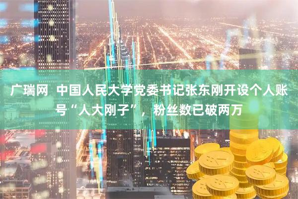 广瑞网  中国人民大学党委书记张东刚开设个人账号“人大刚子”，粉丝数已破两万