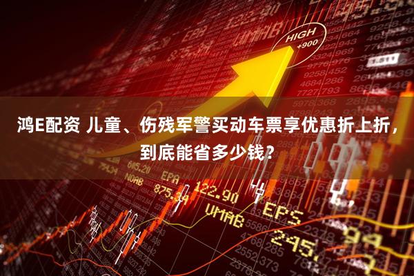 鸿E配资 儿童、伤残军警买动车票享优惠折上折，到底能省多少钱？