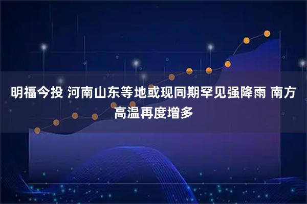 明福今投 河南山东等地或现同期罕见强降雨 南方高温再度增多