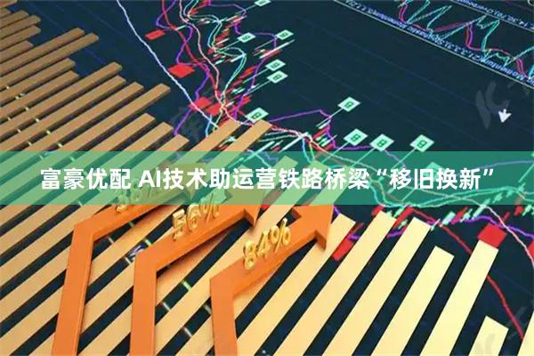 富豪优配 AI技术助运营铁路桥梁“移旧换新”