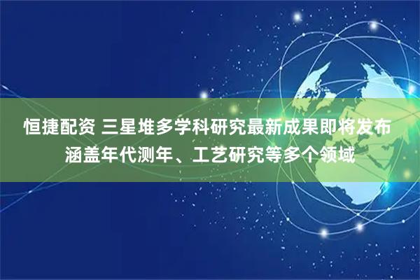 恒捷配资 三星堆多学科研究最新成果即将发布 涵盖年代测年、工艺研究等多个领域