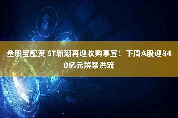 金股宝配资 ST新潮再迎收购事宜！下周A股迎840亿元解禁洪流