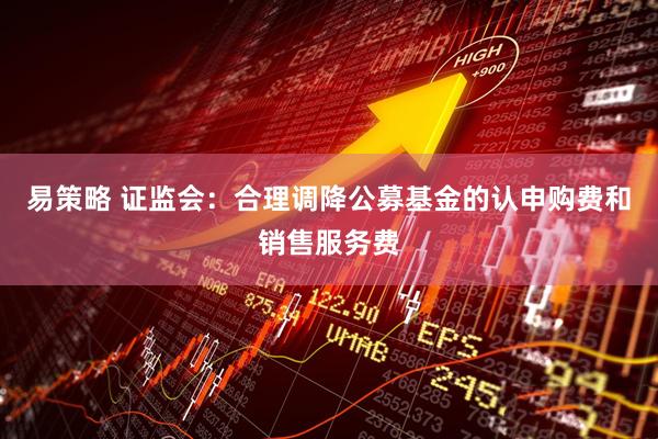 易策略 证监会：合理调降公募基金的认申购费和销售服务费
