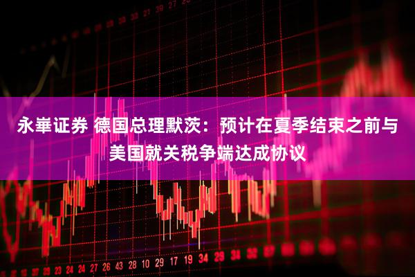 永崋证券 德国总理默茨：预计在夏季结束之前与美国就关税争端达成协议