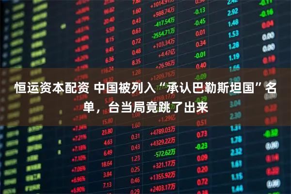 恒运资本配资 中国被列入“承认巴勒斯坦国”名单，台当局竟跳了出来