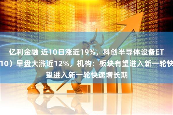 亿利金融 近10日涨近19%，科创半导体设备ETF（588710）早盘大涨近12%，机构：板块有望进入新一轮快速增长期