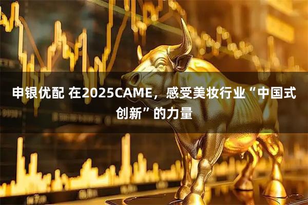 申银优配 在2025CAME，感受美妆行业“中国式创新”的力量