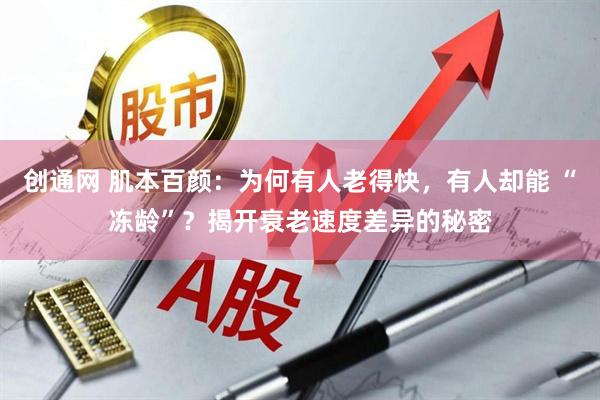 创通网 肌本百颜：为何有人老得快，有人却能 “冻龄”？揭开衰老速度差异的秘密