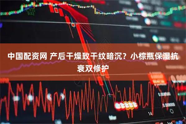 中国配资网 产后干燥致干纹暗沉？小棕瓶保湿抗衰双修护