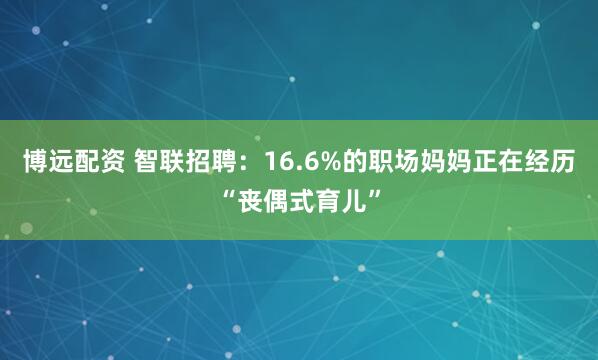 博远配资 智联招聘：16.6%的职场妈妈正在经历“丧偶式育儿”
