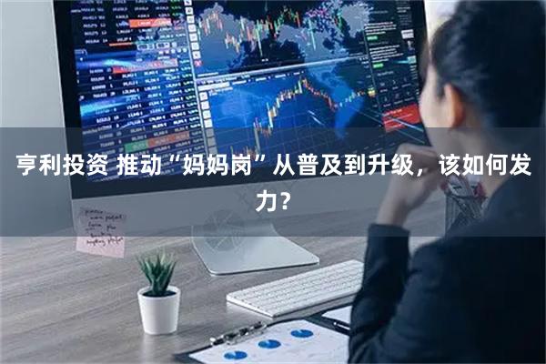 亨利投资 推动“妈妈岗”从普及到升级，该如何发力？