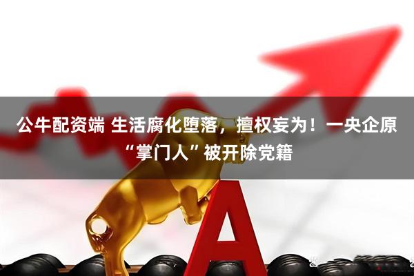 公牛配资端 生活腐化堕落，擅权妄为！一央企原“掌门人”被开除党籍
