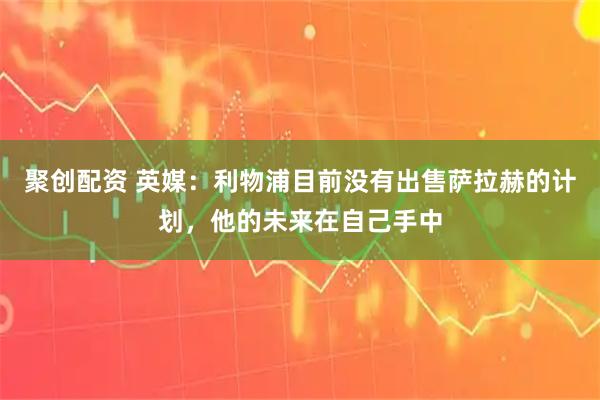 聚创配资 英媒：利物浦目前没有出售萨拉赫的计划，他的未来在自己手中