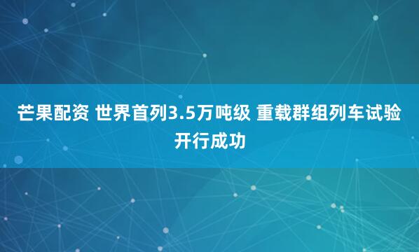 芒果配资 世界首列3.5万吨级 重载群组列车试验开行成功
