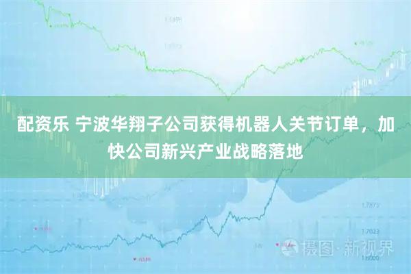配资乐 宁波华翔子公司获得机器人关节订单，加快公司新兴产业战略落地