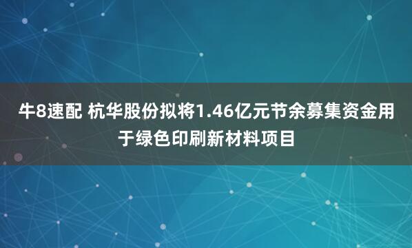 牛8速配 杭华股份拟将1.46亿元节余募集资金用于绿色印刷新材料项目