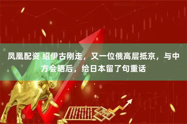 凤凰配资 绍伊古刚走，又一位俄高层抵京，与中方会晤后，给日本留了句重话