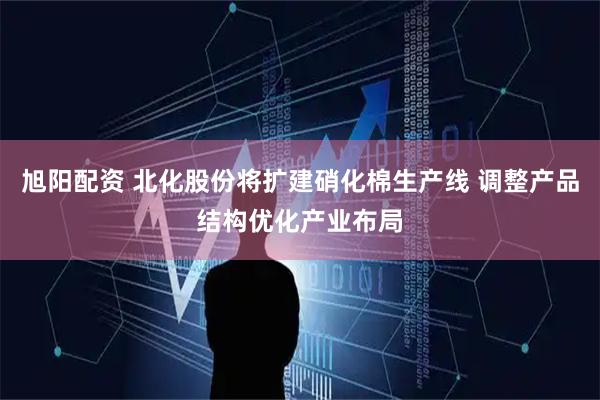 旭阳配资 北化股份将扩建硝化棉生产线 调整产品结构优化产业布局