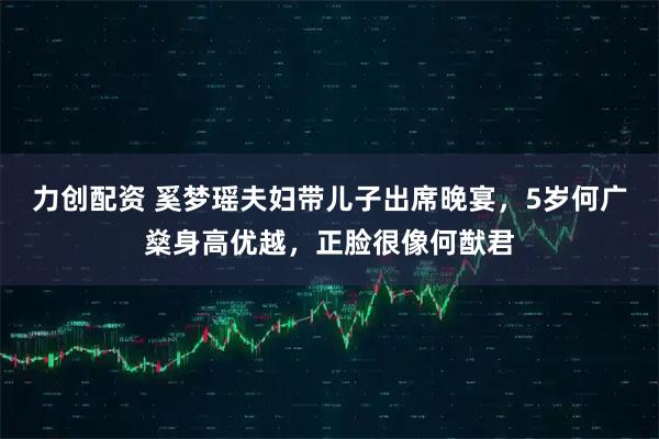 力创配资 奚梦瑶夫妇带儿子出席晚宴，5岁何广燊身高优越，正脸很像何猷君